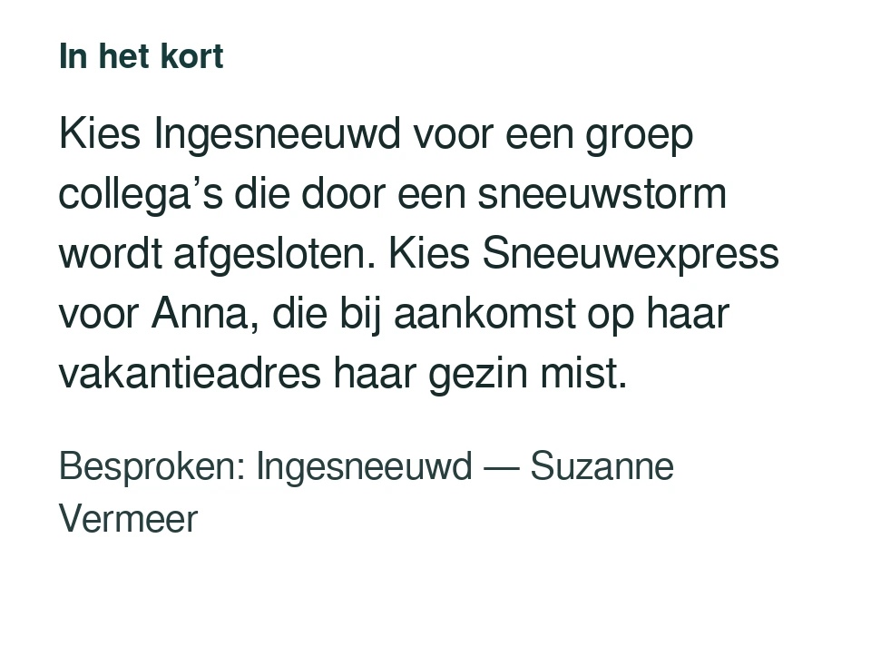 Kies Ingesneeuwd voor een groep collega’s die door een sneeuwstorm wordt afgesloten. Kies Sneeuwexpress voor Anna, die bij aankomst op haar vakantieadres haar gezin mist. Besproken: Ingesneeuwd — Suzanne Vermeer.
