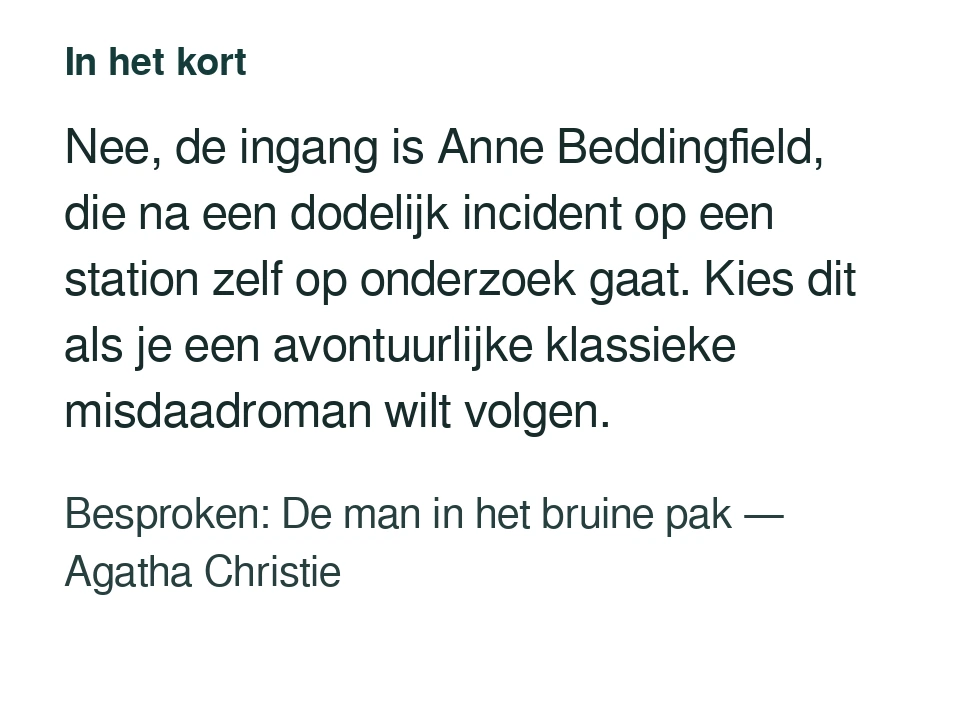 Nee, de ingang is Anne Beddingfield, die na een dodelijk incident op een station zelf op onderzoek gaat. Kies dit als je een avontuurlijke klassieke misdaadroman wilt volgen. Besproken: De man in het bruine pak — Agatha Christie.