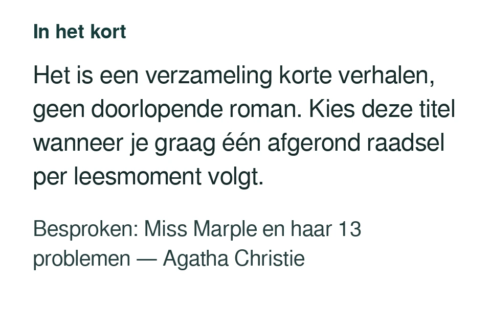 Het is een verzameling korte verhalen, geen doorlopende roman. Kies deze titel wanneer je graag één afgerond raadsel per leesmoment volgt. Besproken: Miss Marple en haar 13 problemen — Agatha Christie.