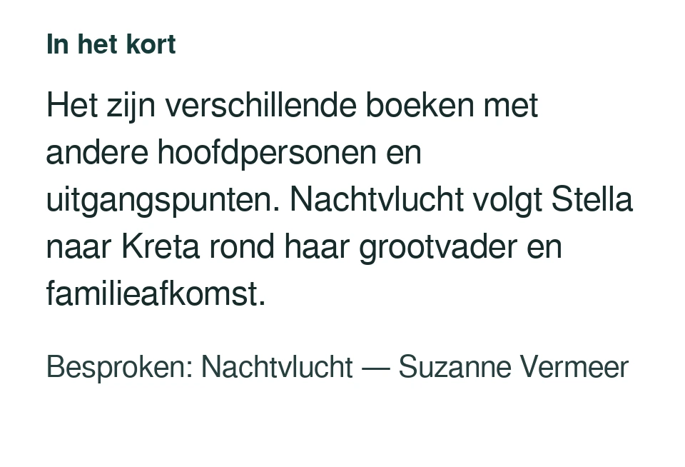 Het zijn verschillende boeken met andere hoofdpersonen en uitgangspunten. Nachtvlucht volgt Stella naar Kreta rond haar grootvader en familieafkomst. Besproken: Nachtvlucht — Suzanne Vermeer.