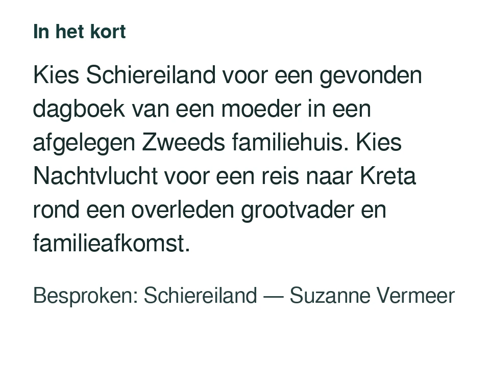 Kies Schiereiland voor een gevonden dagboek van een moeder in een afgelegen Zweeds familiehuis. Kies Nachtvlucht voor een reis naar Kreta rond een overleden grootvader en familieafkomst. Besproken: Schiereiland — Suzanne Vermeer.