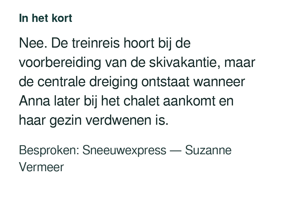 Nee. De treinreis hoort bij de voorbereiding van de skivakantie, maar de centrale dreiging ontstaat wanneer Anna later bij het chalet aankomt en haar gezin verdwenen is. Besproken: Sneeuwexpress — Suzanne Vermeer.
